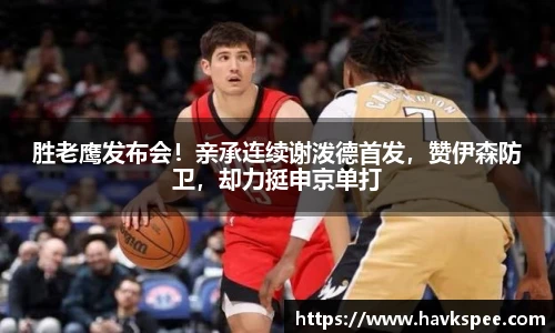 胜老鹰发布会！亲承连续谢泼德首发，赞伊森防卫，却力挺申京单打